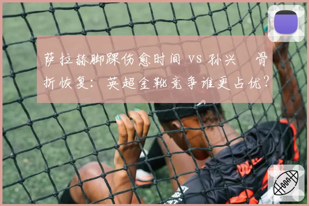 萨拉赫脚踝伤愈时间 vs 孙兴慜骨折恢复：英超金靴竞争谁更占优？