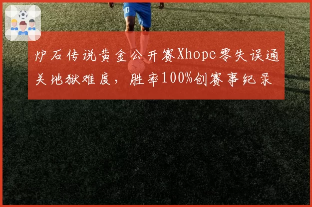 炉石传说黄金公开赛Xhope零失误通关地狱难度，胜率100%创赛事纪录