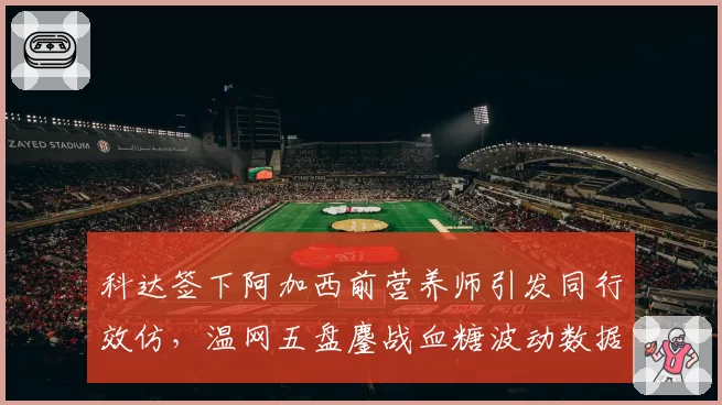 科达签下阿加西前营养师引发同行效仿，温网五盘鏖战血糖波动数据首度公开