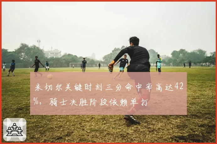米切尔关键时刻三分命中率高达42%,骑士决胜阶段依赖单打
