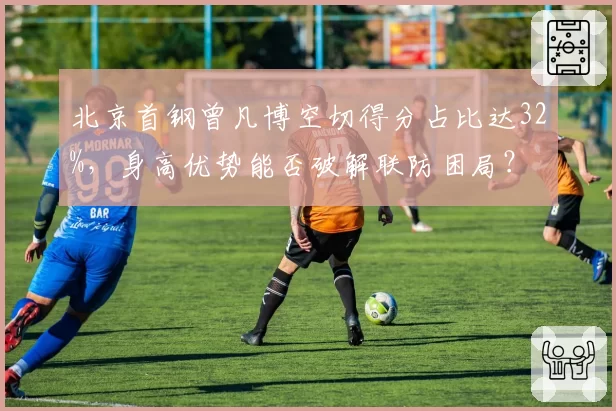 北京首钢曾凡博空切得分占比达32%,身高优势能否破解联防困局?