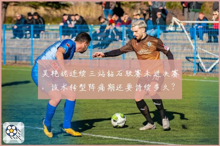 吴艳妮连续三站钻石联赛未进决赛，技术转型阵痛期还要持续多久？