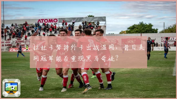 拉杜卡努持外卡出战温网，昔日美网冠军能否重现黑马奇迹？
