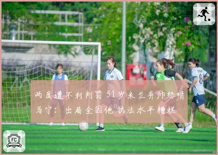 两度遭不利判罚 51岁米兰弃帅怒喷马宁：出局全因他 执法水平糟糕