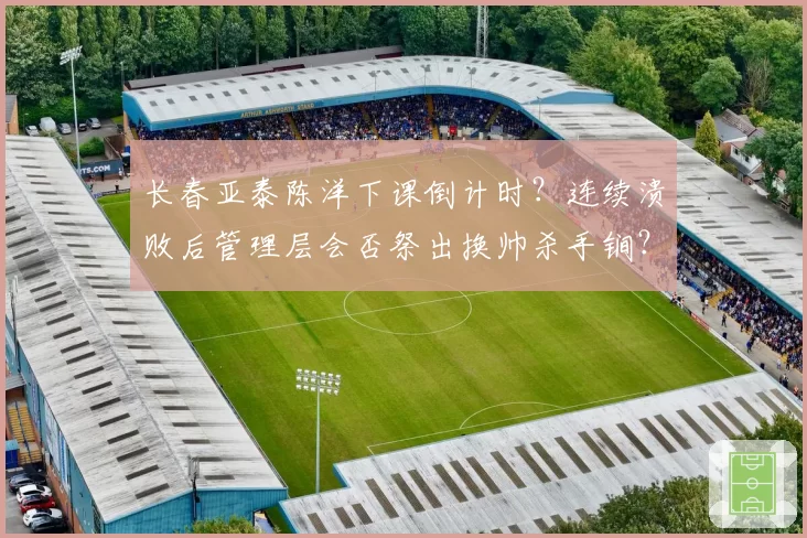 长春亚泰陈洋下课倒计时?连续溃败后管理层会否祭出换帅杀手锏?