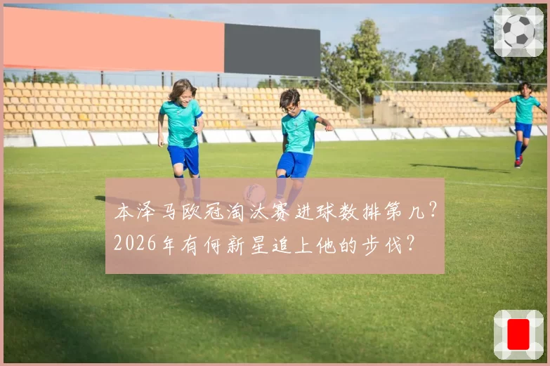 本泽马欧冠淘汰赛进球数排第几?2026年有何新星追上他的步伐?