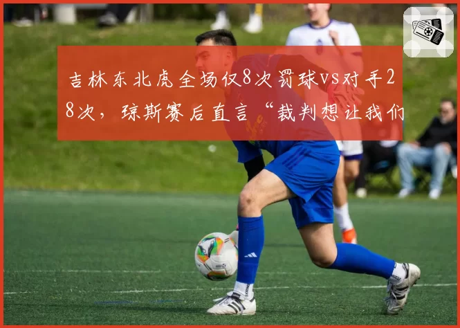吉林东北虎全场仅8次罚球vs对手28次，琼斯赛后直言“裁判想让我们输”数据对比触目惊心