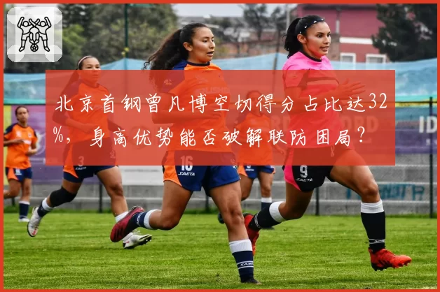 北京首钢曾凡博空切得分占比达32%,身高优势能否破解联防困局?
