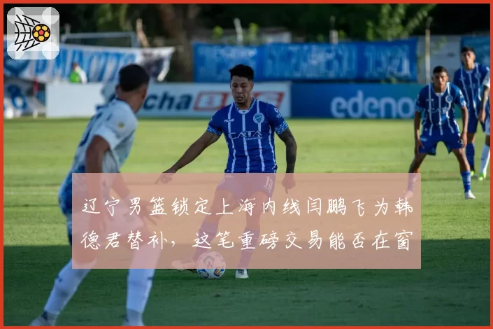 辽宁男篮锁定上海内线闫鹏飞为韩德君替补，这笔重磅交易能否在窗口期达成？