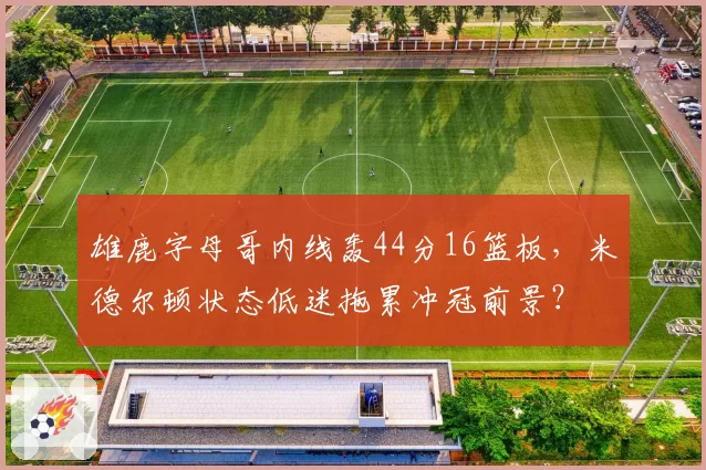雄鹿字母哥内线轰44分16篮板，米德尔顿状态低迷拖累冲冠前景？