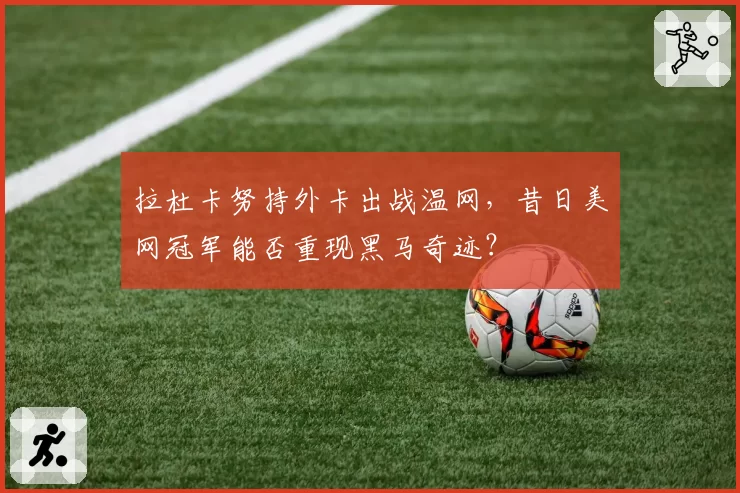 拉杜卡努持外卡出战温网，昔日美网冠军能否重现黑马奇迹？
