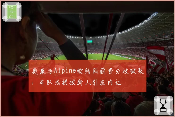 奥康与Alpine续约因薪资分歧破裂，车队或提拔新人引发内讧