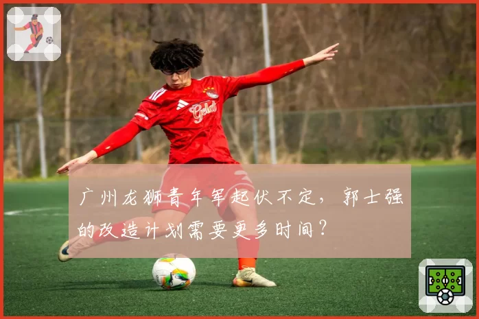 广州龙狮青年军起伏不定，郭士强的改造计划需要更多时间？