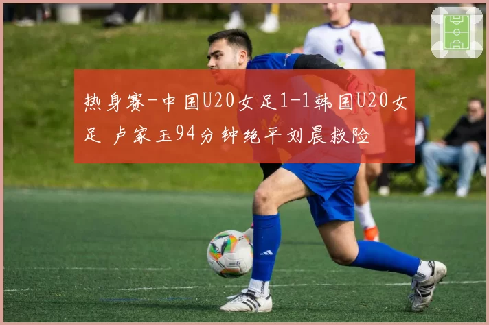 热身赛-中国U20女足1-1韩国U20女足 卢家玉94分钟绝平刘晨救险