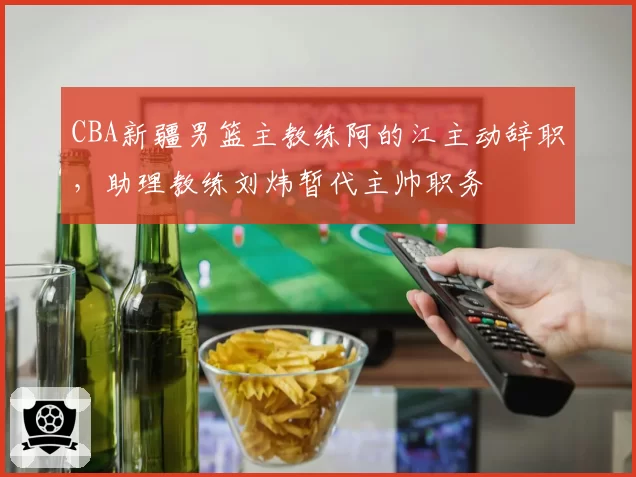 CBA新疆男篮主教练阿的江主动辞职，助理教练刘炜暂代主帅职务