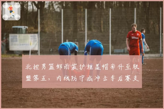 北控男篮邹雨宸护框盖帽率升至联盟第五,内线防守成冲击季后赛支点