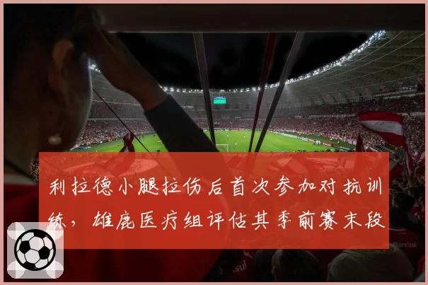 利拉德小腿拉伤后首次参加对抗训练,雄鹿医疗组评估其季前赛末段复出
