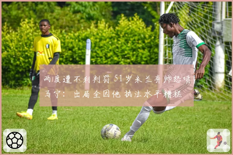 两度遭不利判罚 51岁米兰弃帅怒喷马宁：出局全因他 执法水平糟糕
