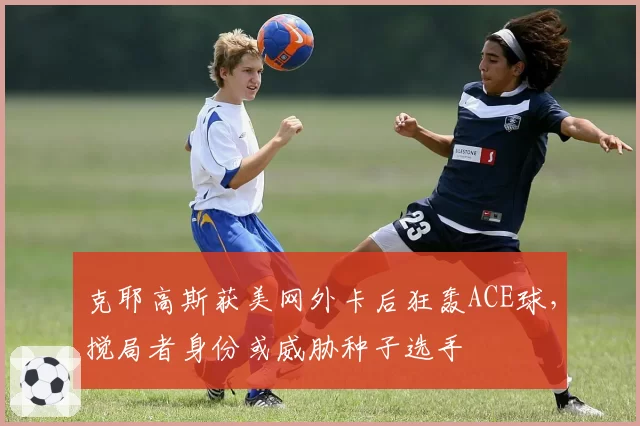 克耶高斯获美网外卡后狂轰ACE球，搅局者身份或威胁种子选手