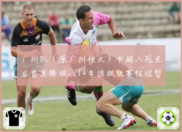 广州队（原广州恒大）中超八冠王后首度降级，14年顶级联赛征程暂告段落