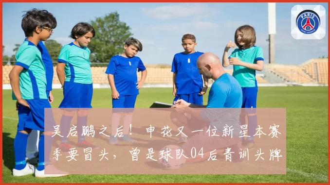 吴启鹏之后！申花又一位新星本赛季要冒头，曾是球队04后青训头牌