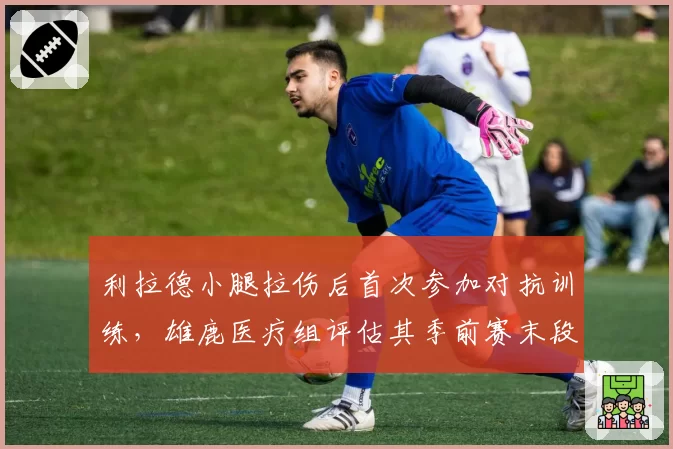 利拉德小腿拉伤后首次参加对抗训练,雄鹿医疗组评估其季前赛末段复出