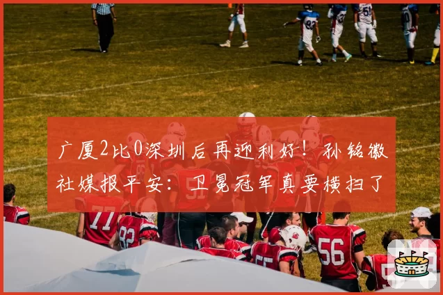 广厦2比0深圳后再迎利好！孙铭徽社媒报平安：卫冕冠军真要横扫了