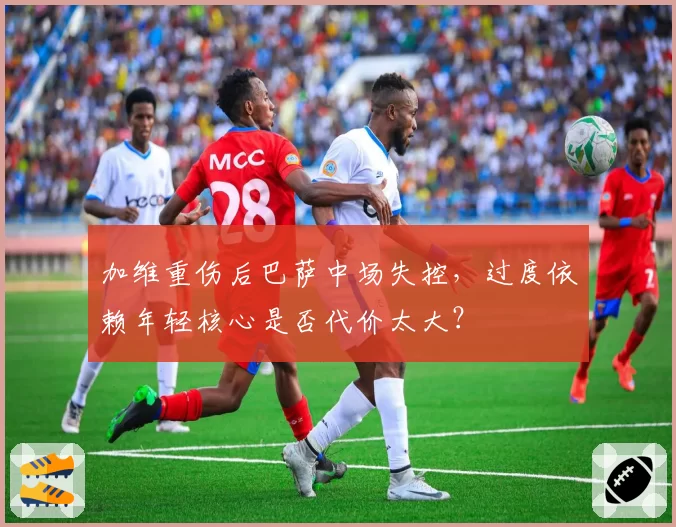 加维重伤后巴萨中场失控，过度依赖年轻核心是否代价太大？