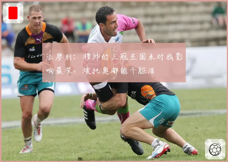 法廖利：穆帅的三冠王国米对我影响最深，埃托奥都能干脏活