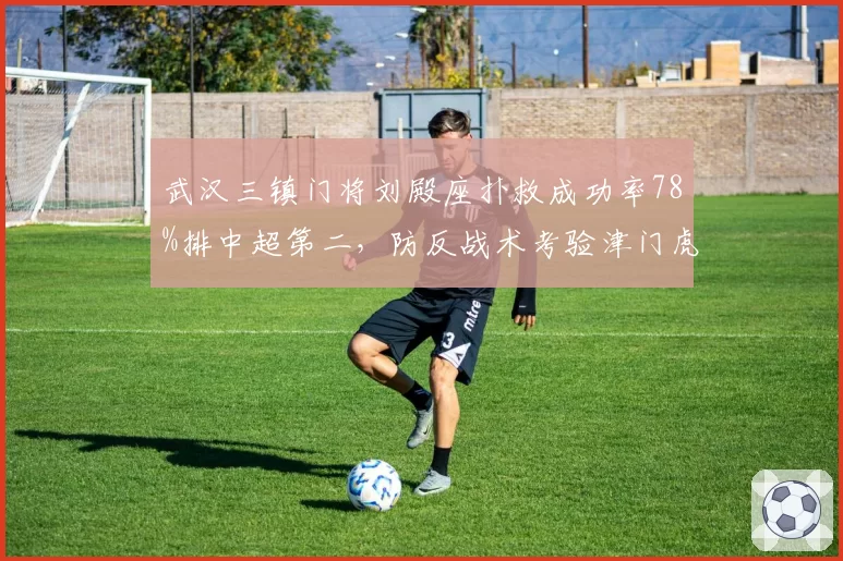武汉三镇门将刘殿座扑救成功率78%排中超第二，防反战术考验津门虎射术
