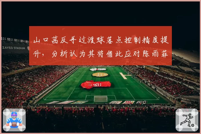 山口茜反手过渡球落点控制精度提升，分析认为其将借此应对陈雨菲多拍相持战术