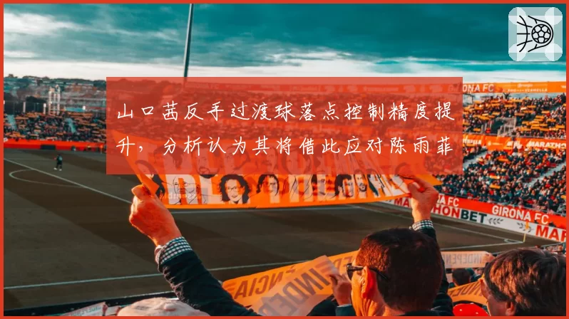 山口茜反手过渡球落点控制精度提升，分析认为其将借此应对陈雨菲多拍相持战术