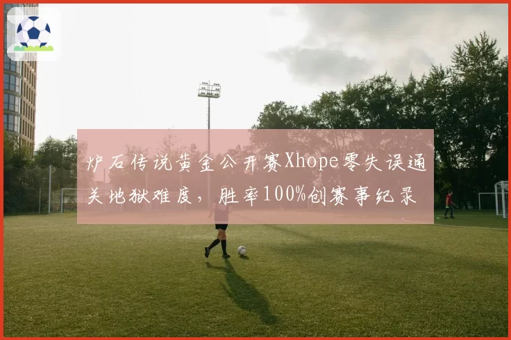 炉石传说黄金公开赛Xhope零失误通关地狱难度，胜率100%创赛事纪录