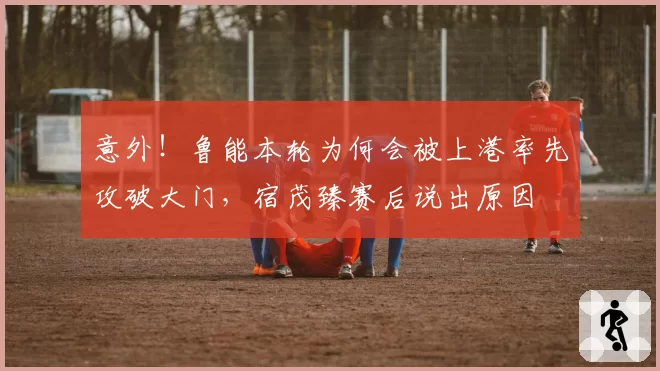 意外！鲁能本轮为何会被上港率先攻破大门，宿茂臻赛后说出原因
