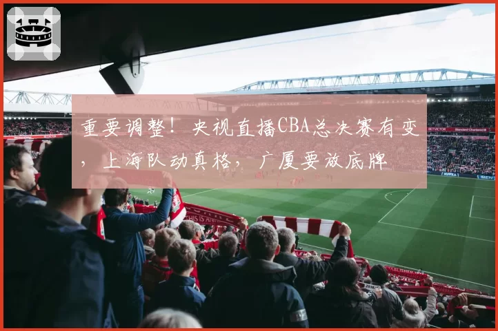 重要调整!央视直播CBA总决赛有变,上海队动真格,广厦要放底牌