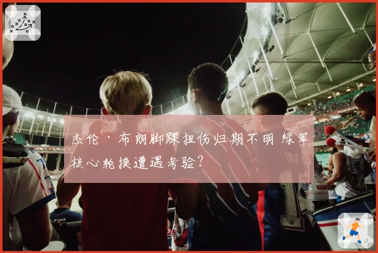 杰伦·布朗脚踝扭伤归期不明 绿军核心轮换遭遇考验?