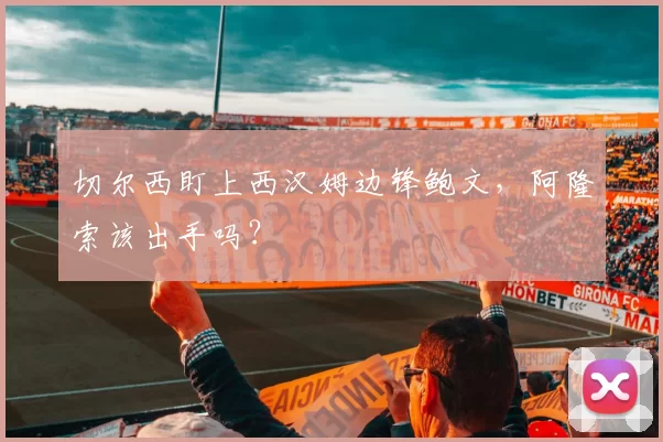 切尔西盯上西汉姆边锋鲍文，阿隆索该出手吗？