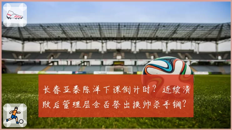 长春亚泰陈洋下课倒计时?连续溃败后管理层会否祭出换帅杀手锏?
