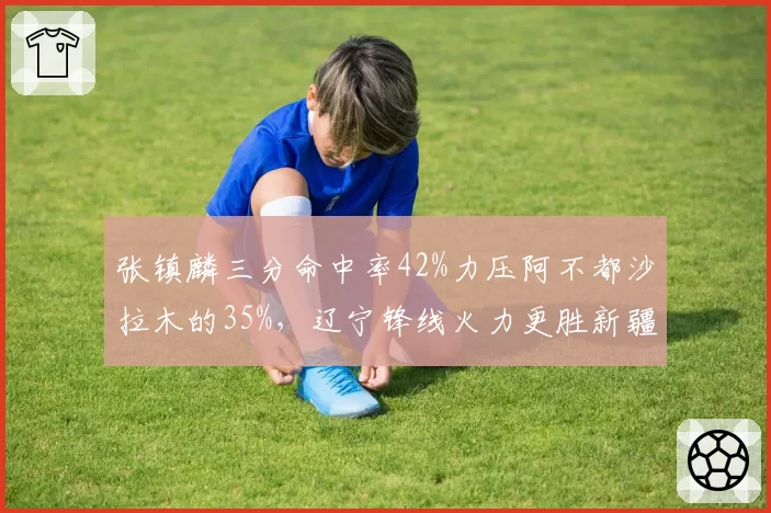 张镇麟三分命中率42%力压阿不都沙拉木的35%，辽宁锋线火力更胜新疆