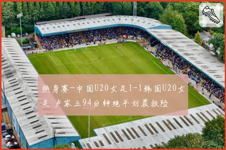 热身赛-中国U20女足1-1韩国U20女足 卢家玉94分钟绝平刘晨救险