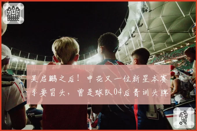 吴启鹏之后！申花又一位新星本赛季要冒头，曾是球队04后青训头牌