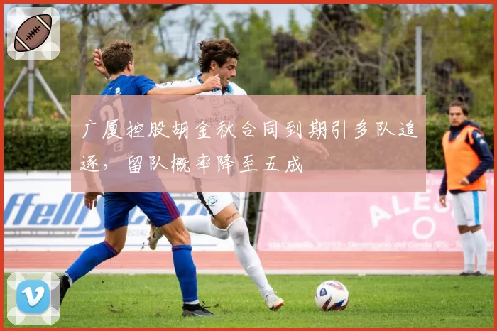 广厦控股胡金秋合同到期引多队追逐，留队概率降至五成