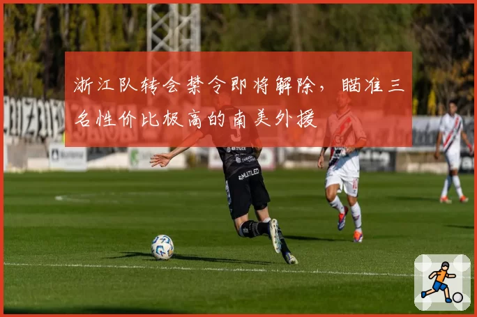 浙江队转会禁令即将解除，瞄准三名性价比极高的南美外援