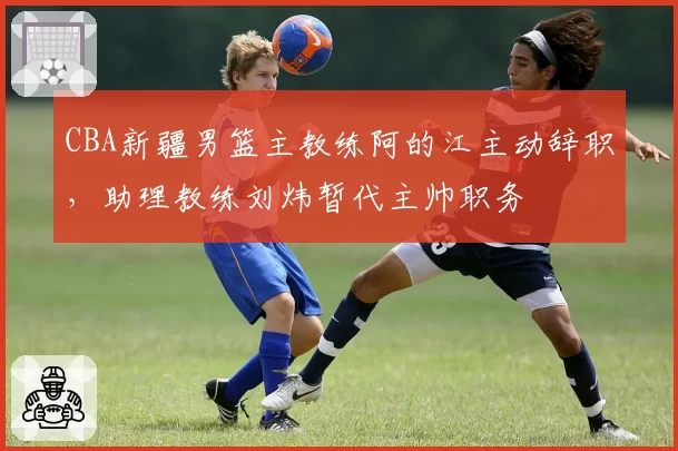 CBA新疆男篮主教练阿的江主动辞职，助理教练刘炜暂代主帅职务