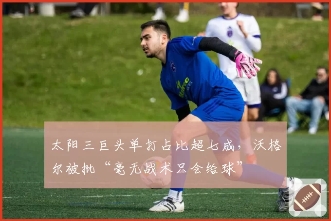 太阳三巨头单打占比超七成，沃格尔被批“毫无战术只会给球”