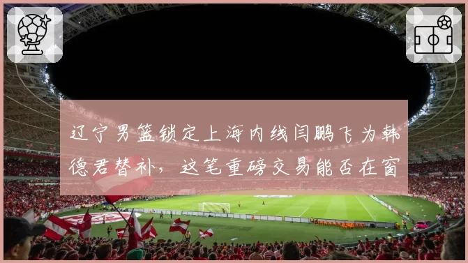 辽宁男篮锁定上海内线闫鹏飞为韩德君替补，这笔重磅交易能否在窗口期达成？