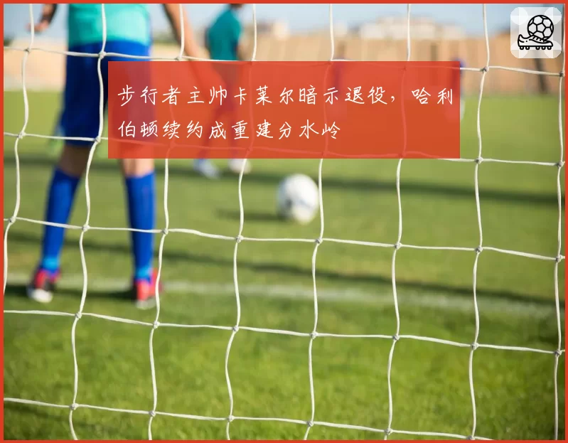 步行者主帅卡莱尔暗示退役，哈利伯顿续约成重建分水岭