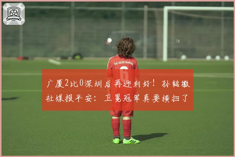 广厦2比0深圳后再迎利好！孙铭徽社媒报平安：卫冕冠军真要横扫了