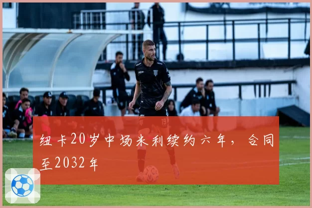 纽卡20岁中场米利续约六年，合同至2032年