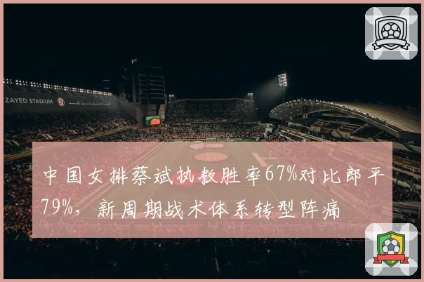 中国女排蔡斌执教胜率67%对比郎平79%，新周期战术体系转型阵痛